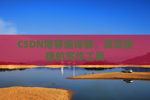 CSDN博客编译器，高效便捷的写作工具